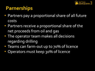 Partners pay a proportional share of all future costs Partners receive a proportional share of the net proceeds from oil and gas The operator team makes all decisions regarding drilling Teams can farm-out up to 70% of licence Operators must keep 30% of licence  Parnerships 