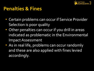 Penalties & Fines Certain problems can occur if Service Provider Selection is poor quality Other penalties can occur if you drill in areas indicated as problematic in the Environmental Impact Assessment As in real life, problems can occur randomly and these are also applied with fines levied accordingly. 