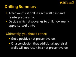 After your first drill in each well, test and reinterpret seismic Decide which discoveries to drill, how many appraisal wells into Ultimately, you should either: Get a positive net present value, Or a conclusion that additional appraisal wells will not result in a net present value Drilling Summary 