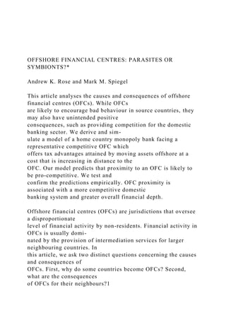OFFSHORE FINANCIAL CENTRES: PARASITES OR
SYMBIONTS?*
Andrew K. Rose and Mark M. Spiegel
This article analyses the causes and consequences of offshore
financial centres (OFCs). While OFCs
are likely to encourage bad behaviour in source countries, they
may also have unintended positive
consequences, such as providing competition for the domestic
banking sector. We derive and sim-
ulate a model of a home country monopoly bank facing a
representative competitive OFC which
offers tax advantages attained by moving assets offshore at a
cost that is increasing in distance to the
OFC. Our model predicts that proximity to an OFC is likely to
be pro-competitive. We test and
confirm the predictions empirically. OFC proximity is
associated with a more competitive domestic
banking system and greater overall financial depth.
Offshore financial centres (OFCs) are jurisdictions that oversee
a disproportionate
level of financial activity by non-residents. Financial activity in
OFCs is usually domi-
nated by the provision of intermediation services for larger
neighbouring countries. In
this article, we ask two distinct questions concerning the causes
and consequences of
OFCs. First, why do some countries become OFCs? Second,
what are the consequences
of OFCs for their neighbours?1
 