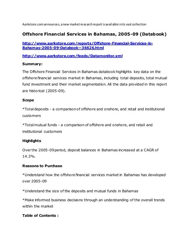 Aarkstore.comannounces,anewmarketresearchreportisavailableinitsvastcollection
Offshore Financial Services in Bahamas, 2005-09 (Databook)
http://www.aarkstore.com/reports/Offshore-Financial-Services-in-
Bahamas-2005-09-Databook--36626.html
http://www.aarkstore.com/feeds/Datamonitor.xml
Summary:
The Offshore Financial Services in Bahamas databook highlights key data on the
offshore financial services market in Bahamas, including total deposits, total mutual
fund investment and their market segmentation. All the data provided in this report
are historical (2005-09).
Scope
*Total deposits - a comparison of offshore and onshore, and retail and institutional
customers
*Total mutual funds - a comparison of offshore and onshore, and retail and
institutional customers
Highlights
Over the 2005-09 period, deposit balances in Bahamas increased at a CAGR of
14.3%.
Reasons to Purchase
*Understand how the offshore financial services market in Bahamas has developed
over 2005-09
*Understand the size of the deposits and mutual funds in Bahamas
*Make informed business decisions through an understanding of the overall trends
within the market
Table of Contents :
 