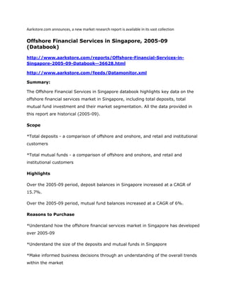 Aarkstore.com announces, a new market research report is available in its vast collection

Offshore Financial Services in Singapore, 2005-09
(Databook)

http://www.aarkstore.com/reports/Offshore-Financial-Services-in-
Singapore-2005-09-Databook--36628.html

http://www.aarkstore.com/feeds/Datamonitor.xml

Summary:

The Offshore Financial Services in Singapore databook highlights key data on the
offshore financial services market in Singapore, including total deposits, total
mutual fund investment and their market segmentation. All the data provided in
this report are historical (2005-09).

Scope

*Total deposits - a comparison of offshore and onshore, and retail and institutional
customers

*Total mutual funds - a comparison of offshore and onshore, and retail and
institutional customers

Highlights

Over the 2005-09 period, deposit balances in Singapore increased at a CAGR of
15.7%.

Over the 2005-09 period, mutual fund balances increased at a CAGR of 6%.

Reasons to Purchase

*Understand how the offshore financial services market in Singapore has developed
over 2005-09

*Understand the size of the deposits and mutual funds in Singapore

*Make informed business decisions through an understanding of the overall trends
within the market
 
