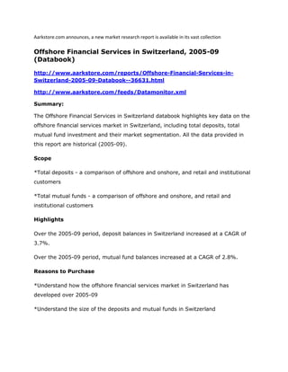 Aarkstore.com announces, a new market research report is available in its vast collection

Offshore Financial Services in Switzerland, 2005-09
(Databook)

http://www.aarkstore.com/reports/Offshore-Financial-Services-in-
Switzerland-2005-09-Databook--36631.html

http://www.aarkstore.com/feeds/Datamonitor.xml

Summary:

The Offshore Financial Services in Switzerland databook highlights key data on the
offshore financial services market in Switzerland, including total deposits, total
mutual fund investment and their market segmentation. All the data provided in
this report are historical (2005-09).

Scope

*Total deposits - a comparison of offshore and onshore, and retail and institutional
customers

*Total mutual funds - a comparison of offshore and onshore, and retail and
institutional customers

Highlights

Over the 2005-09 period, deposit balances in Switzerland increased at a CAGR of
3.7%.

Over the 2005-09 period, mutual fund balances increased at a CAGR of 2.8%.

Reasons to Purchase

*Understand how the offshore financial services market in Switzerland has
developed over 2005-09

*Understand the size of the deposits and mutual funds in Switzerland
 