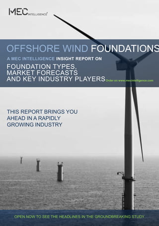 OFFSHORE WIND FOUNDATIONS
A MEC INTELLIGENCE INSIGHT REPORT ON

FOUNDATION TYPES,
MARKET FORECASTS
AND KEY INDUSTRY PLAYERS Order on www.mecintelligence.com




THIS REPORT BRINGS YOU
AHEAD IN A RAPIDLY
GROWING INDUSTRY




  OPEN NOW TO SEE THE HEADLINES IN THE GROUNDBREAKING STUDY
 