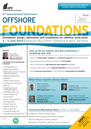 Featuring 10 exclusive case studies of
                                                                                                    European offshore wind projects



  3 rd I n te rn a t i o n a l C o n fe re n c e                                                                                      IQPC Series




  Foundation design, fabrication and installation for offshore wind parks
  3 – 5 J u ly 2 013 | Ra di s s o n B L U H o t e l , H a m b u r g A i r p o r t , G e r ma ny


  Chairman:                                   Join us for an intense two day conference +
              Marc Seidel,                    workshop day, and:
              Leading Expert
              Offshore Engineering,
                                              •	 Learn from project leaders’ experience with planning and approval of offshore substructures
              REpower, Germany
                                              •	 Have a close look at the challenges and potential of XL monopiles
  Contributions from the following
  companies:
                                              •	 Gain an understanding of pile driving and noise mitigation technologies
  •	 ALSTOM WIND S.L.U.
                                              •	 Discuss the best ways to improve design and fabrication of offshore foundations
  •	 Ballast Nedam Offshore
                                              •	 Assess new tools and processes for more cost-efficient transportation and installation
  •	 AM Federal Institute for Materials
    B
    Research and Testing
  •	 BARD Engineering GmbH
  •	 COWI A/S
  •	 Dillinger Hüttenwerke AG
                                              Meet these experts among others:
  •	 Eide Marine Contractors A/S
                                                       	
                                                        Tobias Griesshaber,                                 	
  •	 EWE AG                                             Project Development                                  W
                                                                                                               olfgang Lange,
  •	  ederal Maritime and
     F                                                  Innogy Nordsee 1,                                     Head of Foundation Certification,
     Hydrographic Agency                                RWE Innogy GmbH, Germany                              EWE AG, Germany
  •	 GRAVITAS Offshore Ltd
  •	 Hochtief Solutions AG
                                                       	 Beeg, Project Manager
                                                        Olaf                                                	
                                                                                                             J
                                                                                                              oachim Dahms, Structural
  •	 Jan de Nul NV
                                                        Offshore Foundations,                                Engineer Offshore Substructures,
  •	 Leibniz University Hannover                        Vattenfall Europe                                    BARD Engineering GmbH,
  •	 MT Højgaard A/S                                    Windkraft GmbH, Germany                              Germany
  •	 Ramboll Group A/S
  •	 REpower Systems SE
  •	 RWE Innogy GmbH
                                             Interactive Workshop Day | Friday, 5 July 2013
  •	 Universal Foundation A/S
  •	 Vattenfall Europe Windkraft GmbH        A | Advances in offshore foundation design

                                             B |  fficient planning and approval of offshore foundations
                                                 E
                                                                                                                                       20 by bo ur
                                                                                                                              e
                                                                                                                                                 ok
                                                                                                                                               u o




  Sponsor
                                                                                                                                A pa if y ith
                                                                                                                           Sav




                                             C |  uture challenges for foundation production
                                                 F
                                                                                                                             15 and ds ,- w
                                                                                                                                  pr y o
                                                                                                                                             0
                                                                                                                                    Bi 32




                                             D | Transport and installation – defining the room for improvement
                                                                                                                                           !
                                                                                                                                         13
                                                                                                                                rly o €
                                                                                                                                       r
                                                                                                                              Ea p t




                                                                                                                                    il
                                                                                                                                 u




To Register | T +49 (0)30 20 91 30 | F +49 (0)30 20 91 32 10 | E info@iqpc.de | www.foundations-offshore.com/MM
 