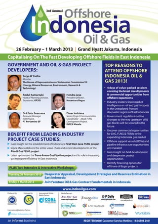 3rd Annual




           26 February – 1 March 2013 | Grand Hyatt Jakarta, Indonesia
Capitalising On The Fast Developing Offshore Fields In East Indonesia
GOVERNMENT AND OIL & GAS PROJECT                                                                    TOP REASONS TO
DEVELOPERS:                                                                                         ATTEND OFFSHORE
                     Satya W Yudha                                                                  INDONESIA OIL &
                     Member
                     The House of Representatives of Indonesian Commission VII                      GAS 2013!
                     (Energy, Mineral Resources, Environment, Research &
                     Technology)                                                                    • 4 days of value-packed sessions
                                                                                                      covering the latest developments
                     Abdul Kamarzuki                               Hendra Jaya                        & commercial opportunities from
                     Head of Planning Division,                    President Director,                offshore expansions
                     Secretariat, KP3EI                            Nusantara Regas
                                                                                                    • Industry insiders share market
                                                                                                      intelligence on oil and gas hotspots
                                                                                                      in the unexplored frontier,
                     Dr I Putu Suarsana                            Dinar Indriana                     deepwater regions of East Indonesia
                     Reservoir Manager                             Senior Project Communication     • Government regulators outline
                     EOR Project,                                  Coordinator – Abadi FLNG           changes to the way upstream oil &
                     PT Pertamina EP                               Development Project,
                                                                   INPEX Masela
                                                                                                      gas blocks will be secured in the
                                                                                                      future
                                                                                                    • Uncover commercial opportunities
BENEFIT FROM LEADING INDUSTRY                                                                         for LNG, FLNG & FSRUs in the
                                                                                                      expanding Indonesia gas market
PROJECT CASE STUDIES:                                                                               • Offshore support vessels (OSVs) and
    Gain insight on the establishment of Indonesia’s First West Java FSRU project                     pipeline infrastructure opportunities
    Inpex Masela delivers the entire value chain and recent developments of the                       are revealed
    Abadi Gas FLNG project                                                                          • Gain insight on field development
    Latest updates on the Trans-Asean Gas Pipeline project and its role in increasing                 and deepwater project
    gas transport efficiency in East Indonesia                                                        opportunities
                                                                                                    • Identify financing options for
                                                                                                      offshore oil & gas projects
  PLUS Two Intensive & Interactive Workshops:

  Tuesday, 26 February 2012                 Deepwater Appraisal, Development Strategies and Reserves Estimation in
                                            East Indonesia
  Friday, 1 March 2012                      Joint Venture Oil & Gas Contract Fundamentals in Indonesia

                                                              www.indooilgas.com
Produced by:          Endorsed by:   International Online   Media Partners:
                                     Media Partner:




International Marketing Partner:




                                                                                    REGISTER NOW! Customer Service Hotline: +65 6508 2401
 