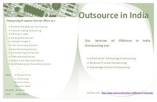 Outsource in India
Address: 101.Mauryansh Elanza,
Nr. Parekh Hospital,
Shyamal Cross Road,
Ahmedabad - 380009
Contact No: 8154003013
Email: info@aldiablos.us
Outsourcing Prospects that we Offers are:
 Website Management Outsourcing
 Software testing Outsourcing
 Offshore in India
 Banking BPO Services
 Hardware Support
 Form Processing Services
 Data Processing Services
 Customer Support Services
 Telemarketing Services
 Business and Technical analysis
 Book Keeping and Accounting services
For More Info: http://www.outsourceinindia.in/offfshore-In-India.php
Our Services of Offshore in India
Outsourcing are:
 Information Technology Outsourcing
 Business Process Outsourcing
 Knowledge Process Outsourcing
 
