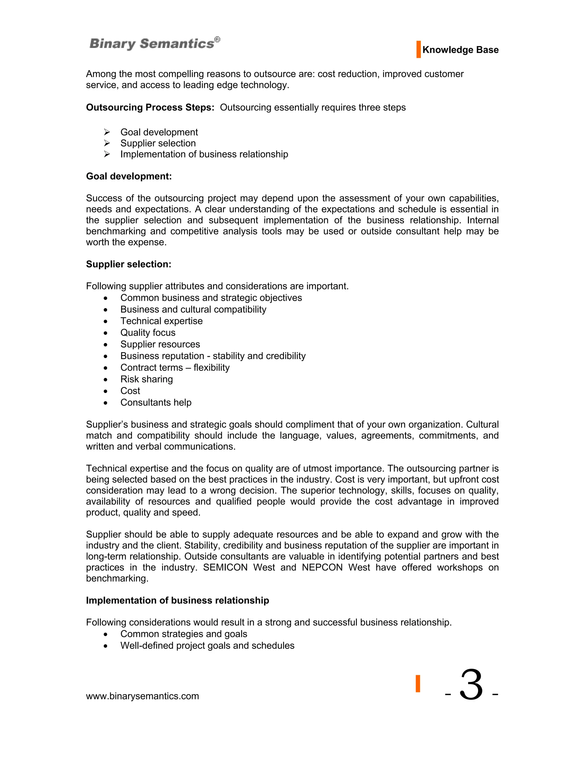 Knowledge Base

Among the most compelling reasons to outsource are: cost reduction, improved customer
service, and access to leading edge technology.

Outsourcing Process Steps: Outsourcing essentially requires three steps

        Goal development
        Supplier selection
        Implementation of business relationship

Goal development:

Success of the outsourcing project may depend upon the assessment of your own capabilities,
needs and expectations. A clear understanding of the expectations and schedule is essential in
the supplier selection and subsequent implementation of the business relationship. Internal
benchmarking and competitive analysis tools may be used or outside consultant help may be
worth the expense.

Supplier selection:

Following supplier attributes and considerations are important.
    • Common business and strategic objectives
    • Business and cultural compatibility
    • Technical expertise
    • Quality focus
    • Supplier resources
    • Business reputation - stability and credibility
    • Contract terms – flexibility
    • Risk sharing
    • Cost
    • Consultants help

Supplier’s business and strategic goals should compliment that of your own organization. Cultural
match and compatibility should include the language, values, agreements, commitments, and
written and verbal communications.

Technical expertise and the focus on quality are of utmost importance. The outsourcing partner is
being selected based on the best practices in the industry. Cost is very important, but upfront cost
consideration may lead to a wrong decision. The superior technology, skills, focuses on quality,
availability of resources and qualified people would provide the cost advantage in improved
product, quality and speed.

Supplier should be able to supply adequate resources and be able to expand and grow with the
industry and the client. Stability, credibility and business reputation of the supplier are important in
long-term relationship. Outside consultants are valuable in identifying potential partners and best
practices in the industry. SEMICON West and NEPCON West have offered workshops on
benchmarking.

Implementation of business relationship

Following considerations would result in a strong and successful business relationship.
    • Common strategies and goals
    • Well-defined project goals and schedules




www.binarysemantics.com                                                                   -   3-
 
