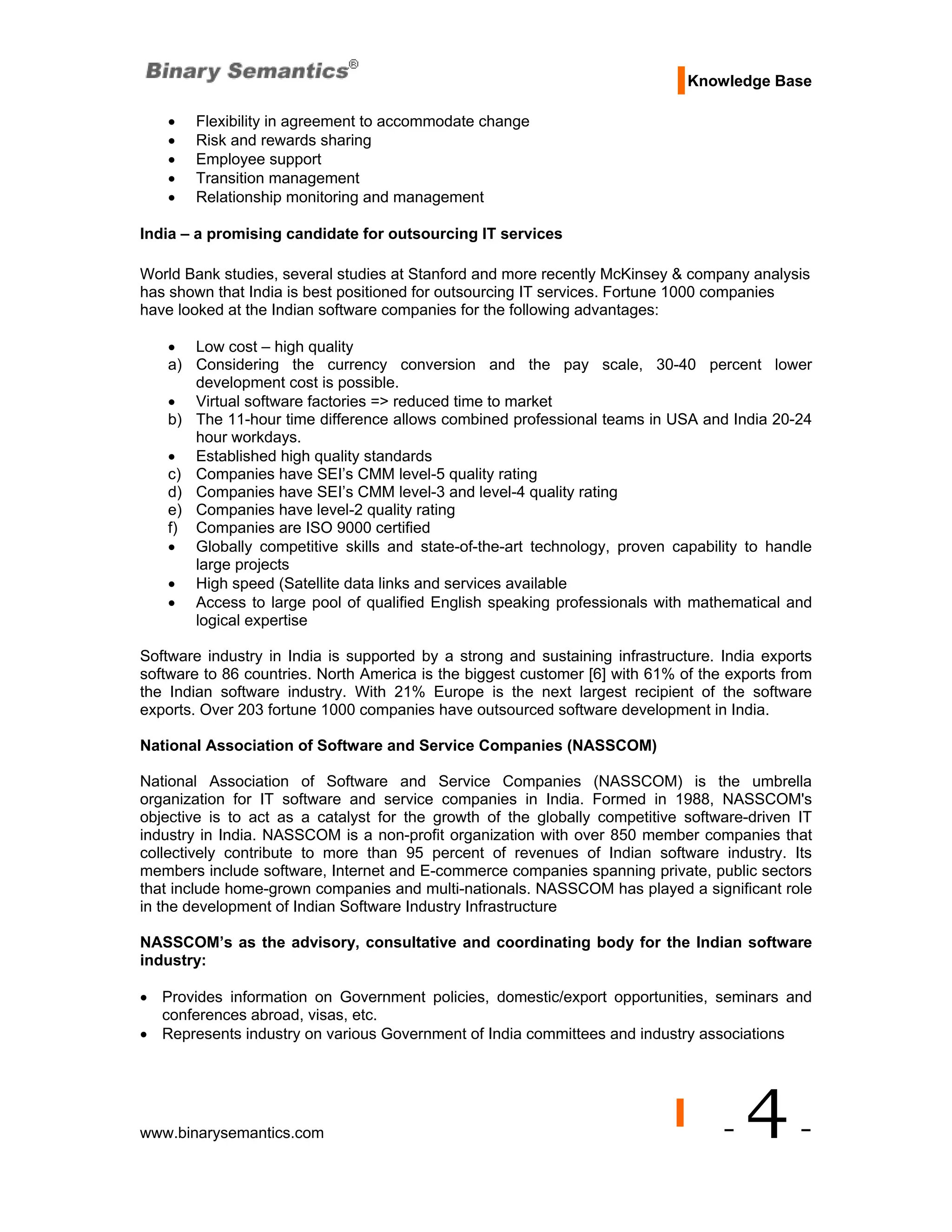 Knowledge Base

    •   Flexibility in agreement to accommodate change
    •   Risk and rewards sharing
    •   Employee support
    •   Transition management
    •   Relationship monitoring and management

India – a promising candidate for outsourcing IT services

World Bank studies, several studies at Stanford and more recently McKinsey & company analysis
has shown that India is best positioned for outsourcing IT services. Fortune 1000 companies
have looked at the Indian software companies for the following advantages:

    • Low cost – high quality
    a) Considering the currency conversion and the pay scale, 30-40 percent lower
       development cost is possible.
    • Virtual software factories => reduced time to market
    b) The 11-hour time difference allows combined professional teams in USA and India 20-24
       hour workdays.
    • Established high quality standards
    c) Companies have SEI’s CMM level-5 quality rating
    d) Companies have SEI’s CMM level-3 and level-4 quality rating
    e) Companies have level-2 quality rating
    f) Companies are ISO 9000 certified
    • Globally competitive skills and state-of-the-art technology, proven capability to handle
       large projects
    • High speed (Satellite data links and services available
    • Access to large pool of qualified English speaking professionals with mathematical and
       logical expertise

Software industry in India is supported by a strong and sustaining infrastructure. India exports
software to 86 countries. North America is the biggest customer [6] with 61% of the exports from
the Indian software industry. With 21% Europe is the next largest recipient of the software
exports. Over 203 fortune 1000 companies have outsourced software development in India.

National Association of Software and Service Companies (NASSCOM)

National Association of Software and Service Companies (NASSCOM) is the umbrella
organization for IT software and service companies in India. Formed in 1988, NASSCOM's
objective is to act as a catalyst for the growth of the globally competitive software-driven IT
industry in India. NASSCOM is a non-profit organization with over 850 member companies that
collectively contribute to more than 95 percent of revenues of Indian software industry. Its
members include software, Internet and E-commerce companies spanning private, public sectors
that include home-grown companies and multi-nationals. NASSCOM has played a significant role
in the development of Indian Software Industry Infrastructure

NASSCOM’s as the advisory, consultative and coordinating body for the Indian software
industry:

• Provides information on Government policies, domestic/export opportunities, seminars and
  conferences abroad, visas, etc.
• Represents industry on various Government of India committees and industry associations




www.binarysemantics.com                                                            -   4-
 