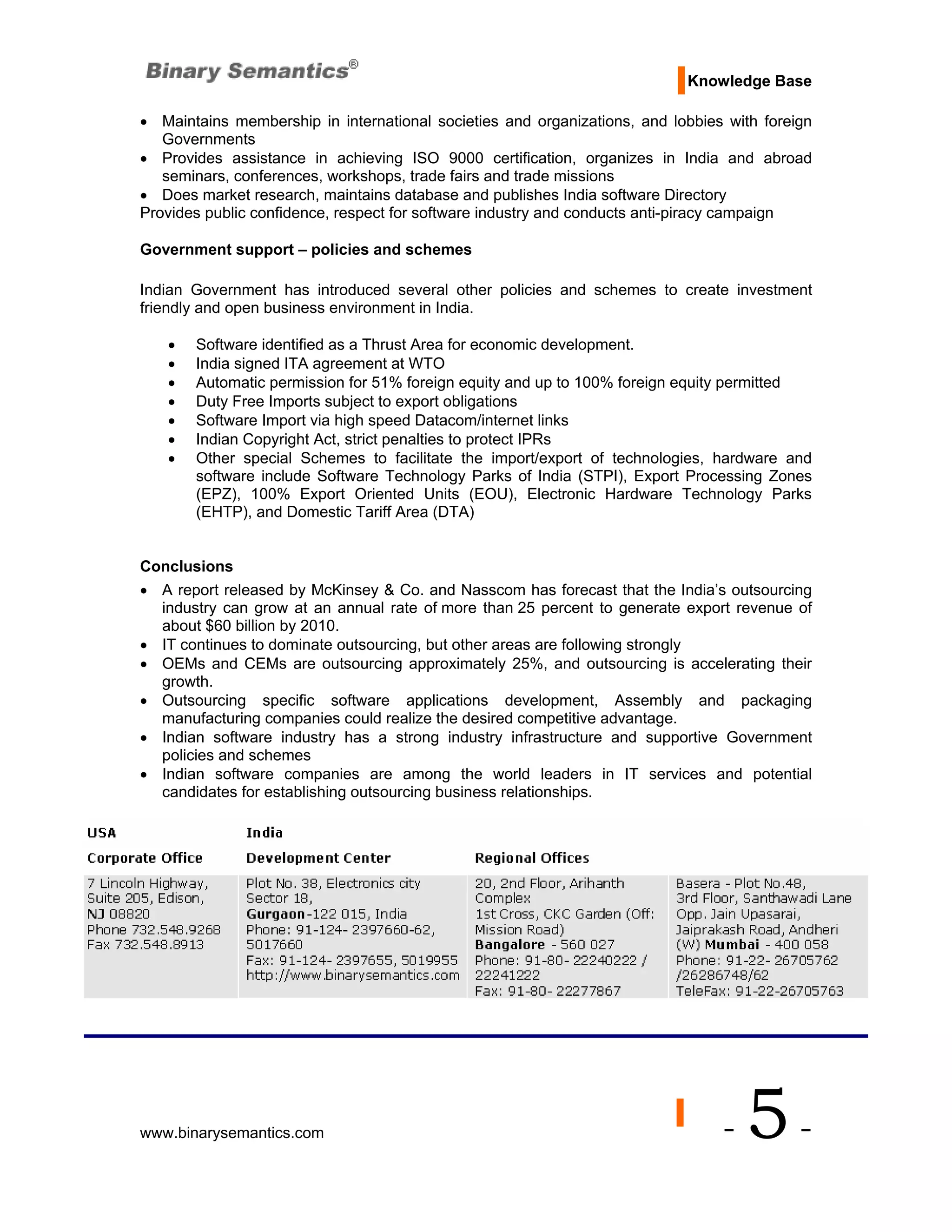 Knowledge Base

• Maintains membership in international societies and organizations, and lobbies with foreign
   Governments
• Provides assistance in achieving ISO 9000 certification, organizes in India and abroad
   seminars, conferences, workshops, trade fairs and trade missions
• Does market research, maintains database and publishes India software Directory
Provides public confidence, respect for software industry and conducts anti-piracy campaign

Government support – policies and schemes

Indian Government has introduced several other policies and schemes to create investment
friendly and open business environment in India.

   •   Software identified as a Thrust Area for economic development.
   •   India signed ITA agreement at WTO
   •   Automatic permission for 51% foreign equity and up to 100% foreign equity permitted
   •   Duty Free Imports subject to export obligations
   •   Software Import via high speed Datacom/internet links
   •   Indian Copyright Act, strict penalties to protect IPRs
   •   Other special Schemes to facilitate the import/export of technologies, hardware and
       software include Software Technology Parks of India (STPI), Export Processing Zones
       (EPZ), 100% Export Oriented Units (EOU), Electronic Hardware Technology Parks
       (EHTP), and Domestic Tariff Area (DTA)


Conclusions
• A report released by McKinsey & Co. and Nasscom has forecast that the India’s outsourcing
  industry can grow at an annual rate of more than 25 percent to generate export revenue of
  about $60 billion by 2010.
• IT continues to dominate outsourcing, but other areas are following strongly
• OEMs and CEMs are outsourcing approximately 25%, and outsourcing is accelerating their
  growth.
• Outsourcing specific software applications development, Assembly and packaging
  manufacturing companies could realize the desired competitive advantage.
• Indian software industry has a strong industry infrastructure and supportive Government
  policies and schemes
• Indian software companies are among the world leaders in IT services and potential
  candidates for establishing outsourcing business relationships.




www.binarysemantics.com                                                         -   5-
 