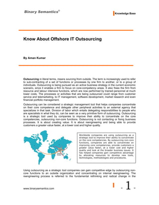Knowledge Base




Know About Offshore IT Outsourcing



By Aman Kumar




Outsourcing in literal terms, means sourcing from outside. The term is increasingly used to refer
to sub-contracting of a set of functions or processes by one firm to another, or to a group of
individuals. Outsourcing is being pursued as an active business strategy in the current economic
scenario, since it enables a firm to focus on core-competency areas. It also frees the firm from
resource and labour intensive functions, which are now performed by trained personnel at much
lower costs. The processes or activities that are being outsourced could range from customer
service and telemarketing, to IT management, software development, market research and even
financial portfolio management.
Outsourcing can be considered a strategic management tool that helps companies concentrate
on their core competence and delegate other peripheral activities to an external agency that
specializes in that task. Division of labor which entails delegating responsibilities to people who
are specialists in what they do, can be seen as a very primitive form of outsourcing. Outsourcing
is a strategic tool used by companies to improve their ability to concentrate on the core
competencies, outsourcing non-core functions. Outsourcing is not contacting or fixing business
processes. It is about creating value. It is about reengineering and being able to provide
customers a greater value faster, at a lower cost and higher quality.


                                                 Worldwide companies are using outsourcing as a
                                                 strategic tool to improve their ability to concentrate
                                                 on the core competencies. By outsourcing non-core
                                                 functions, companies are able to concentrate on
                                                 improving core competencies, provide customers a
                                                 greater value faster, at a lower cost and higher
                                                 quality and look at the broader business issues. It
                                                 has helped companies gain competitive advantage
                                                 by allocating resources to develop new tools,
                                                 technologies, methodologies and procedures.




Using outsourcing as a strategic tool companies can gain competitive edge by outsourcing non-
core functions to an outside organization and concentrating on internal reengineering. The
reengineering process is referred to the fundamental rethinking and radical change in the



www.binarysemantics.com                                                                   -   1-
 