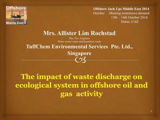 Mrs. Allister Lim Rochstad 
Mst. Env. Engineer 
Water waster water and hazardous waste 
TuffChem Environmental Services Pte. Ltd., 
Singapore 
The impact of waste discharge on 
ecological system in offshore oil and 
gas activity 
1 
 