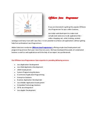 Offshore Java Programmer
If you are interested in getting this popular Offshore
Java Programmer for your online business,
Java helps web developers to create most
complicated solutions or web application like –
online shopping cart, order tracking, product
catalogue and many more with ease. But, it is not possible to achieve such applications without getting
help from professional Java Programmers.
Addon Solutions is exclusive Offshore Java Programmers offering ample Java Development and
programming services from past more than ten years. We have developed thousands of complicated
business as well as web applications with the help of our expert Java professionals.
Our Offshore Java Programmers have expertise in providing following services:
Java Application Development
Java Web Application Development
J2ME Development
System Programming Solutions
Ecommerce Application Programming
Enterprise Solutions
Business Application Development
Java Mobile Application Development
Embedded Technology Solutions
JSP & Java Integration
Java Applet Development
 