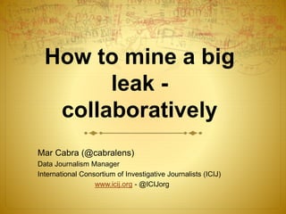 How to mine a big 
leak - 
collaboratively 
Mar Cabra (@cabralens) 
Data Journalism Manager 
International Consortium of Investigative Journalists (ICIJ) 
www.icij.org - @ICIJorg 
 