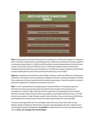 Nikehasmajorityof itsproduction farawayfrom itsheadquartersinBeaverton,Oregon.The majorityof
Nike’smanufacturingtakesplace indevelopingcountries. Nikewasoneof thefirst company to offshore
its manufacturing production. In1950, theyoffshoredtheirmanufacturingproductionof athleticshoes
inJapan, itwas bythe wayan immediate success.In1974 Nike leftJapanandwentto Koreaand
Thailandbecause the laborforce waslessexpensive.Inthe 80’sthe companyreachedone billiondollar
turnoveranddecidedtomove to ChinaandVietnamwhere theyare still settled.
Apple Inc, worldfamousforitsiphones,ipadand Mac computers, outsources 70% of its manufacturing
components. The majorcontract manufacturersof Apple are Foxconn,InventecandPegatron.All these
three companiesare Taiwan basedelectronicmanufacturingcompany.Theyall manufacture electronic
productsfor bigbrands. For Apple theyall operate fromChina.
IKEA is a multi-national home-furnishingcompany.Theyalso offshore it’smanufacturingtoAsia.
Earlierkeentofindasource of cheap laborIkeastartedoutsourcingpartof itsproductiontoa
manufacturerinPolandin1961. Since thenAsiahas suppliedanever-growingshare of itsproducts.
Chinahas overtakenPolandtobecome Ikea’stopsupplier,accountingfor18% of purchases.Inall 33%
of whatispromotedas "made inSwedenquality"comesfromAsia. Ikeacurrentlysources$370 million
worthof goodsfrom Indiaannually. Theyare evenplanningtodouble theirsourcesby2020.
In textilesmanyhuge brandslike TommyHilfiger,Inditex (thatownsZara), CalvinKlein,Disney,
Matalan, Mango and Walmartoffshore theirmanufacturingtoBangladeshandIndia. Walmartisthe
secondlargestbuyerfromBangladesh.ArvindMillsinIndiaoutsource forvarious international brands
such as Arrow, Lee,Wranglerand Tommy Hilfiger.
 
