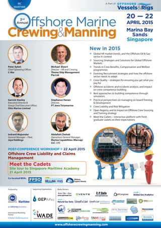 Produced by:
International Marketing
Partner:
Maritime
Media Partners:
www.offshorecrewingmanning.com
ffshore Marine2nd
Annual APRIL 2015
20 — 22
IBC
MARITIME
Supporting Organisations:
Marina Bay
Sands
Singapore
Vessels&Rigs
OFFSHOREA Part of:
New in 2015
Global HR market trends, and the Offshore Oil & Gas
sector in context
Sourcing Strategies and Solutions for Global Offshore
Markets
Trends in Crew Benefits, Compensation and Welfare
programmes
Evolving Recruitment strategies and how the offshore
sector needs to adapt
Crew Quality – strategies for ensuring you get what you
pay for
Offshore accidents and incidents analysis, and impact
on crew competence building
Best approaches to building competence through
simulators
Practical perspectives on managing on board Training
& Development
Crew Liability and Risk Mitigation
Open Registry, and its Impact on Offshore Crew Sourcing
and Training strategy
Meet the Cadets – interactive platform with fresh
graduate cadets on their expectations
Peter Aylott
Chief Operating Officer,
C-Mar
Co-located With:
Michael Elwert
Director – HR and Crewing,
Thome Ship Management
Pte Ltd
Garrick Stanley
Executive Director &
Group Chief Executive Officer,
Otto Marine Limited
Stephanus Hanan
Director,
PT Jawa Tirtamarine
Meet the Cadets
Site tour to Singapore Maritime Academy
21 April 2015
POST-CONFERENCE WORKSHOP 22 April 2015
Offshore Crew Liability and Claims
Management
Indranil Majumdar
General Manager – Fleet,
Jaya Holdings
Abdallah Chehab
Operations General Manager,
Marine Capabilities (Marcap)
LLC, UAE
 