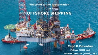 Welcome to the Presentation
on
OFFSHORE SHIPPING
By
Capt K Devadas
Fellow CMMI and
Former Director (T&OS), SCI
 