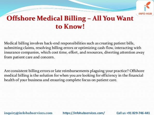 inquiry@infohubservices.com https://infohubservices.com/ Call us +91 829-746-441
Offshore Medical Billing – All You Want
to Know!
Medical billing involves back-end responsibilities such as creating patient bills,
submitting claims, resolving billing errors or optimizing cash flow, interacting with
insurance companies, which cost time, effort, and resources, diverting attention away
from patient care and concern.
Are consistent billing errors or late reimbursements plaguing your practice? Offshore
medical billing is the solution for when you are looking for efficiency in the financial
health of your business and ensuring complete focus on patient care.
 