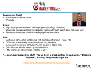 Engagement Model
• Dedicated SEO Resources
• Projects
Before
• High employment overhead (w2 employees carry high overhead)
• Challenge managing offshore employees (working through odesk does not scale well)
• Finding qualified specialists is like playing Russian roulette.
After
• Built great partnership relationship with the leadership team – Gigi / KC.
• Offshorent is extremely responsive to our requirements.
• Increase in "generalist consultant" profit margin of about 40%.
• Cost effective with increased quality and value.
• PML opened an eCommerce Practice in 2014
".... your guys know their stuff, You've been a great partner to work with...“ Bechara
Jaoudeh , Partner, Philly Marketing Labs
https://www.linkedin.com/profile/view?id=38586862
 