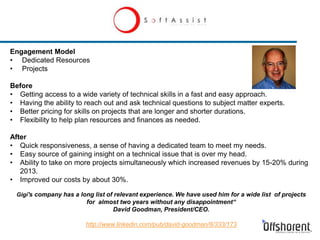 Engagement Model
• Dedicated Resources
• Projects
Before
• Getting access to a wide variety of technical skills in a fast and easy approach.
• Having the ability to reach out and ask technical questions to subject matter experts.
• Better pricing for skills on projects that are longer and shorter durations.
• Flexibility to help plan resources and finances as needed.
After
• Quick responsiveness, a sense of having a dedicated team to meet my needs.
• Easy source of gaining insight on a technical issue that is over my head.
• Ability to take on more projects simultaneously which increased revenues by 15-20% during
2013.
• Improved our costs by about 30%.
Gigi's company has a long list of relevant experience. We have used him for a wide list of projects
for almost two years without any disappointment“
David Goodman, President/CEO.
http://www.linkedin.com/pub/david-goodman/8/333/173
 