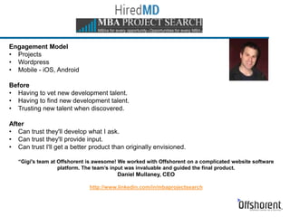 Engagement Model
• Projects
• Wordpress
• Mobile - iOS, Android
Before
• Having to vet new development talent.
• Having to find new development talent.
• Trusting new talent when discovered.
After
• Can trust they'll develop what I ask.
• Can trust they'll provide input.
• Can trust I'll get a better product than originally envisioned.
“Gigi's team at Offshorent is awesome! We worked with Offshorent on a complicated website software
platform. The team’s input was invaluable and guided the final product.
Daniel Mullaney, CEO
http://www.linkedin.com/in/mbaprojectsearch
 