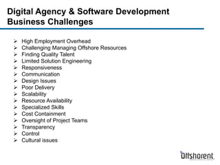 Digital Agency & Software Development
Business Challenges
 High Employment Overhead
 Challenging Managing Offshore Resources
 Finding Quality Talent
 Limited Solution Engineering
 Responsiveness
 Communication
 Design Issues
 Poor Delivery
 Scalability
 Resource Availability
 Specialized Skills
 Cost Containment
 Oversight of Project Teams
 Transparency
 Control
 Cultural issues
 