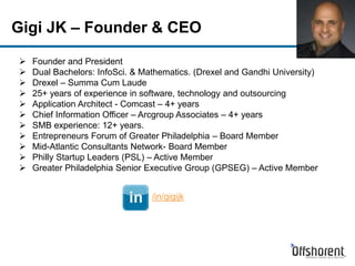 Gigi JK – Founder & CEO
 Founder and President
 Dual Bachelors: InfoSci. & Mathematics. (Drexel and Gandhi University)
 Drexel – Summa Cum Laude
 25+ years of experience in software, technology and outsourcing
 Application Architect - Comcast – 4+ years
 Chief Information Officer – Arcgroup Associates – 4+ years
 SMB experience: 12+ years.
 Entrepreneurs Forum of Greater Philadelphia – Board Member
 Mid-Atlantic Consultants Network- Board Member
 Philly Startup Leaders (PSL) – Active Member
 Greater Philadelphia Senior Executive Group (GPSEG) – Active Member
/in/gigijk
 