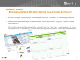 Lesson Learned  - Bransjesamarbeid for bedre læring fra uønskede hendelser Ansatte kan legge inn informasjon om læring fra uønskede hendelser i et webbasert grensesnitt. Administrator i selskapet velger hvilke hendelser som skal publiseres og gjøres søkbare for hele organisasjonen. Administrator i selskapet kan velge hvilke hendelser som kun skal vises i organisasjonen og hvilke hendeleser som  skal deles med andre aktører i bransjesamarbeidet for bedre uønskede hendelser. 