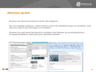 Abonnere og dele Brukeren kan abonnere på læring innenfor ulike kategorier. Når nye hendelser publiseres, mottar brukeren e-post med nøkkelinformasjon om hendelsen, samt lenke som fører til mer informasjon om hendelsen. Brukeren kan også enkelt dele læring fra hendelser med kollegaer og samarbeidspartnere i bransjesamarbeidet for bedre læring fra uønskede hendelser. 