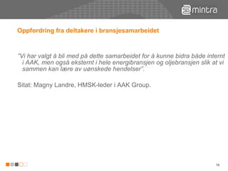 Oppfordring fra deltakere i bransjesamarbeidet ” Vi har valgt å bli med på dette samarbeidet for å kunne bidra både internt i AAK, men også eksternt i hele energibransjen og oljebransjen slik at vi sammen kan lære av uønskede hendelser”. Sitat: Magny Landre, HMSK-leder i AAK Group.  