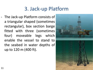 3. Jack-up Platform
- The Jack-up Platform consists of
a triangular shaped (sometimes
rectangular), box section barge
fitted with three (sometimes
four) moveable legs which
enable the vessel to stand to
the seabed in water depths of
up to 120 m (400 ft).
11
 