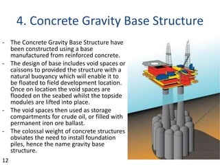4. Concrete Gravity Base Structure
- The Concrete Gravity Base Structure have
been constructed using a base
manufactured from reinforced concrete.
- The design of base includes void spaces or
caissons to provided the structure with a
natural buoyancy which will enable it to
be floated to field development location.
Once on location the void spaces are
flooded on the seabed whilst the topside
modules are lifted into place.
- The void spaces then used as storage
compartments for crude oil, or filled with
permanent iron ore ballast.
- The colossal weight of concrete structures
obviates the need to install foundation
piles, hence the name gravity base
structure.
12
 