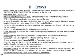 III. Crews
• OIM (offshore installation manager) is the ultimate authority during his/her shift and makes
the essential decisions regarding the operation of the platform.
• Operations Team Leader (OTL)
• Offshore Operations Engineer (OOE) is the senior technical authority on the platform
• PSTL or Operations coordinator for managing crew changes
• Dynamic Positioning Operator, navigation, ship or vessel maneuvering (MODU), station
keeping, fire and gas systems operations in the event of incident
• 2nd Mate ‐Meets manning requirements of flag state, operates Fast Rescue craft, cargo ops,
fire team leader.
• Ballast Control Operator also fire and gas systems operator
• Crane operators to operate the cranes for lifting cargo around the platform and between
boats.
• Scaffolders to rig up scaffolding for when it is required for workers to work at height.
• Coxwains for maintaining the lifeboats and manning them if necessary.
• Control room operators ‐Especially FPSO or Production platforms.
• Catering crew will include people tasked with performing essential functions such as
cooking, laundry and cleaning the accommodation.
• Production techs for running the production plant
• Helicopter Pilot(s) live on some platforms that have a helicopter based offshore. The
helicopter flight crew transports workers to other platforms or to shore on crew changes.
• Maintenance technicians (instrument ,electrical ,mechanical )
23
 