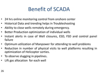 Benefit of SCADA
• 24 hrs online monitoring control from onshore center
• Historical Data and trending helps in Troubleshooting
• Ability to close wells remotely during emergency.
• Better Production optimization of individual wells
• Instant alerts in case of Well closures, ESD, FSD and control panel
failure
• Optimum utilization of Manpower for attending to well problems
• Reduction in number of physical visits to well platforms resulting in
optimization of Helicopter sorties.
• To observe slugging in pipelines.
• Lift gas allocation for each well
26
 
