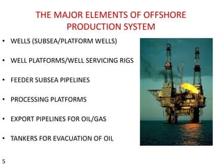 THE MAJOR ELEMENTS OF OFFSHORE
PRODUCTION SYSTEM
• WELLS (SUBSEA/PLATFORM WELLS)
• WELL PLATFORMS/WELL SERVICING RIGS
• FEEDER SUBSEA PIPELINES
• PROCESSING PLATFORMS
• EXPORT PIPELINES FOR OIL/GAS
• TANKERS FOR EVACUATION OF OIL
5
 