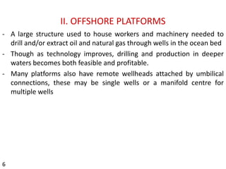 II. OFFSHORE PLATFORMS
- A large structure used to house workers and machinery needed to
drill and/or extract oil and natural gas through wells in the ocean bed
- Though as technology improves, drilling and production in deeper
waters becomes both feasible and profitable.
- Many platforms also have remote wellheads attached by umbilical
connections, these may be single wells or a manifold centre for
multiple wells
6
 