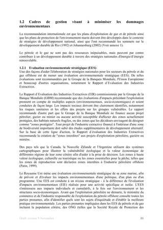 Draft version 9 November 11
1.2 Cadres de gestion visant à minimiser les dommages
environnementaux
La recommandation internationale est que les plans d'exploitation de gaz et de pétrole ainsi
que les plans de protection de l'environnement marin doivent être développés dans le contexte
de stratégies de développement national, ainsi que l'ont recommandé les sommets sur le
développement durable de Rio (1992) et Johannesburg (2002) (Voir annexe 1).
Le pétrole et le gaz ne sont pas des ressources inépuisables, mais peuvent par contre
contribuer à un développement durable à travers des stratégies nationales d'énergie/d’énergie
renouvelable.
1.2.1 Evaluation environnementale stratégique (EES)
Une des façons d'aider l'élaboration de stratégies nationales pour les secteurs du pétrole et du
gaz offshore est de mener une évaluation environnementale stratégique (EES). De telles
évaluations sont recommandées par le Groupe de la Banques Mondiale, l'Union Européenne
et beaucoup d'autres organisations, notamment le Rapport d´Evaluation des Industries
Extractives.
Le Rapport d´Evaluation des Industries Extractives (EIR) commissionnée par le Groupe de la
Banque Mondiale (GBM) recommande que des évaluations d'impacts précédant l'exploitation
prennent en compte de multiples aspects (environnementaux, socio-économiques) et soient
conduites de façon large. Les impacts sociaux doivent être clairement identifiés, notamment
les risques sanitaires et les effets des projets sur les groupes vulnérables. Le rapport
recommande d'autre part que le Groupe de la Banque Mondiale ne finance aucun projet
pétrolier, gazier ou minier ou aucune activité susceptible d'affecter des zones actuellement
protégées, des habitats naturels fragiles, ou des zones que les décideurs envisagent de désigner
comme "zones protégées". Tout projet de l'industrie extractive financé à l'intérieur d'une zone
de biodiversité importante doit subir des études supplémentaires de développement alternatif.
Sur la base de cette ligne d'action, le Rapport d´évaluation des Industries Extractives
recommande la création de "zones interdites" aux projets d'exploitation pétrolière, gazière ou
minière.
Des pays tels que le Canada, la Nouvelle Zélande et l'Argentine utilisent des systèmes
cartographiques pour illustrer la vulnérabilité écologique et la valeur économique de
différentes régions de leur zone côtière afin d'aider à la prise de décision. Les zones à haute
valeur écologique, culturelle ou touristique ou les zones essentielles pour la pêche, telles que
les zones de reproduction sont déclarées zones interdites à l'industrie pétrolière offshore
(Patin, 1999).
Le Royaume Uni mène une évaluation environnementale stratégique de sa zone marine, afin
de prévoir et d'évaluer les impacts environnementaux d'une politique, d'un plan ou d'un
programme. Une EES est conduite à un niveau stratégique - à la différence de l'évaluation
d'impacts environnementaux (EIE) réalisée pour une activité spécifique et isolée. L'EES
s'intéressera aux impacts individuels et cumulatifs, à la fois sur l'environnement et les
structures socio-économiques. Avant que l'exploitation pétrolière ne démarre, le ministère du
commerce et de l'industrie responsable de l'exploitation du pétrole offshore consulte toutes les
parties prenantes, afin d'identifier quels sont les sujets d'inquiétude et d'établir la meilleure
pratique environnementale. Les parties prenantes impliquées dans les EES de pétrole et de gaz
incluent la population côtière, des ONG (telles que la Société Royale de Protection des
 