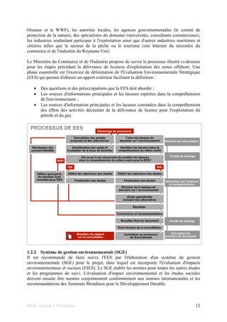 Draft version 9 November 12
Oiseaux et le WWF), les autorités locales, les agences gouvernementales (le comité de
protection de la nature), des spécialistes du domaine (universités, consultants commerciaux),
les industries souhaitant participer à l'exploitation ainsi que d'autres industries maritimes et
côtières telles que le secteur de la pêche ou le tourisme (site Internet du ministère du
commerce et de l'industrie du Royaume Uni).
Le Ministère du Commerce et de l'Industrie propose de suivre le processus illustré ci-dessous
pour les étapes précédant la délivrance de licences d'exploitation des zones offshore. Une
phase essentielle est l'exercice de délimitation de l'Evaluation Environnementale Stratégique
(EES) qui permet d'obtenir un apport extérieur facilitant la définition :
• Des questions et des préoccupations que la EES doit aborder ;
• Les sources d'informations principales et les lacunes repérées dans la compréhension
de l'environnement ;
• Les sources d'information principales et les lacunes constatées dans la compréhension
des effets des activités découlant de la délivrance de licence pour l'exploitation du
pétrole et du gaz.
1.2.2 Système de gestion environnementale (SGE)
Il est recommandé de faire suivre l'EES par l'élaboration d'un système de gestion
environnementale (SGE) pour le projet, dans lequel est incorporée l'évaluation d'impacts
environnementaux et sociaux (EIES). Le SGE établit les normes pour toutes les autres études
et les programmes de suivi. L'évaluation d'impact environnemental et les études sociales
doivent ensuite être menées conjointement conformément aux normes internationales et les
recommandations des Sommets Mondiaux pour le Développement Durable.
 