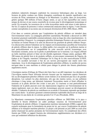 Draft version 9 November 15
chalutiers industriels étrangers exploitent les ressources halieutiques plus au large. Les
licences de pêche vendues aux flottes étrangères contribuent de manière significative aux
revenus de l'Etat, notamment au Sénégal et en Mauritanie. La pêche, dans cet écosystème,
génère quelque 500 millions d´Euros chaque année, ce qui en fait aujourd'hui une source
unique de devises et une source essentielle de revenus pour le développement économique et
social. En revanche, les ressources de ce riche écosystème marin sont mises à rude épreuve.
Sur les 22 espèces de poissons à valeur commerciale analysées dans la région, 5 sont classées
comme surexploitées et au moins une est menacée d'extinction (FAO, 2004; Bours, 2004).
C'est dans ce contexte précaire que l´exploitation du pétrole offshore est introduit dans
l'environnement marin. La compagnie pétrolière australienne Woodside a découvert en 2002
le premier gisement exploitable commercialement, situé au large des côtes mauritaniennes : le
champ pétrolier Chinguetti. La compagnie pétrolière britannique Premier a de son côté ouvert
un bureau en Guinée Bissau à la suite du découvert du gisement de pétrole offshore Sinape.
Ces découvertes attirent l'attention sur les impacts environnementaux possibles de l'extraction
de pétrole offshore dans la région. Le débat public s'est concentré sur la pollution marine et
tout particulièrement sur la compatibilité de cette nouvelle activité économique avec
l'économie existante, assise sur la pêche et partiellement sur le tourisme. Les risques afférant
au trafic maritime présent et futur ont été abordés également. Chaque année, quelques 400-
500 tonnes de pétrole brut et de produits raffinés, en provenance notamment du Nigeria, du
Gabon et de l'Angola, transitent l'Atlantique Est le long de la côte ouest-africaine (UNEP,
2002). Un accident survenant à l'un de ces navires provoquerait une marée noire très
importante. Avec le développement de l'exploitation pétrolière offshore, le nombre de navires
navigant dans la zone maritime et côtière pour charger le pétrole des futures plateformes
augmentera encore.
L'écorégion marine d'Afrique de l'Ouest doit faire face à un défi important. Les décideurs de
l’éco-région marine Ouest Africaine doivent s'assurer que les importants espoirs financiers
liés au développement pétrolier offshore seront réalisés et ne donneront pas lieu à de grandes
déceptions. Les scénarii les plus alarmistes, tels que des marées noires, ou une pollution
chronique à long terme, qui détruirait lentement l'écosystème marin et ferait effondrer le
tourisme et la pêche doivent être évités à tout prix. Le tourisme et tout particulièrement
l'industrie de la pêche peuvent avoir des répercussions négatives sur l'environnement de la
région également, mais ces deux activités économiques peuvent assurer un développement
durable. L'industrie du pétrole ne contribuera en revanche à l'économie régionale que pendant
une courte durée - le premier gisement commercialement exploitable découvert au large de la
Mauritanie n'a une durée de vie estimée qu'entre 8 et 15 ans (Woodside, 2002).
La Mauritanie commencera l'exploitation pétrolière offshore en 2005/2006, et le pays a
identifié le besoin d'élaborer un cadre juridique soucieux de l'environnement pour
l'exploitation de pétrole offshore. L'organisation maritime internationale (OMI) a apporté des
conseils techniques pour la formulation du projet de loi, qui couvre l'exploitation du pétrole
offshore et le transport maritime pétrolier. Le projet a été présenté en juin 2004 au cours d'un
atelier réunissant les parties prenantes de l'environnement marin. En complément des efforts
fournis par l'OMI, ce rapport fournira des informations supplémentaires aux décideurs et à
ceux qui souhaitent influencer les décisions.
 