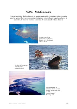 Draft version 9 November 16
PART 2. Pollution marine
Cette partie contient des informations sur les sources actuelles et futures de pollution marine
dans la région et décrit les conséquences écologiques potentiellement négatives, directes et
indirectes, du transport maritime pétrolier et de l'extraction de pétrole offshore.
Perte de contrôle du
gisement de l´exploration,
Ixtox I, 1979, en Mexique
(Photo: NOAA)
Accident de Prestige, au
large des côtes
espagnoles, 2002
Côte polluée avec du
pétrole en Arabie Saoudite
pendant la Guerre du Golf
en 1991.
(Photo: Research
Planning, Inc)
 