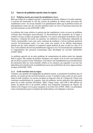 Draft version 9 November 17
2.1 Sources de pollution marine dans la région
2.1.1 Pollution marine provenant des installations à terre
Bien que l'objet de ce rapport concerne l´exploitation du pétrole offshore et le trafic maritime,
il convient de mentionner le rôle des sources de pollution du milieu marin provenant des
installations à terre. Au niveau mondial il est généralement admis que la pollution marine est
principalement causée par des activités humaines basés sur terre et beaucoup moins par des
activités humaines en mer (GESAMP, 1999).
La pollution des zones côtières et marines par des installations à terre est aussi un problème
croissant dans l'écorégion ouest-africaine. La diversification des économies de la région a
conduit à la mise en place de grandes industries. Les sources principales de pollution sont les
brasseries, l’industrie de textile, les tanneries, les raffineries et la fabrication industrielle de
l´huile consommable. Leurs eaux usées contenant de nombreux et divers polluants pénètrent
souvent l'environnement marin. Les eaux usées non traitées et les déchets domestiques
générés par des zones urbaines en expansion rapide polluent de plus en plus les côtes et la
mer. Cette pollution devrait très probablement s'aggraver avec l'accroissement des populations
et l'augmentation des pressions économiques pour développer les activités industrielles
(UNEP, 2002).
La pollution agricole est un autre problème de contamination du milieu marin très répandu
dans la région. Des résidus de produits chimiques, des engrais et de la terre sont transportés
par les fleuves jusqu'à l'océan Atlantique. Cela entrave une eutrophisation (sur-enrichissement
de nutriments) dans les zones humides côtières et les estuaires, qui engendre à son tour une
déperdition de la biodiversité et probablement aussi une prolifération de micro-algues marines
toxiques (GESAMP, 1999).
2.1.2 Trafic maritime dans la région
Toutefois, une quantité non négligeable de pollution marine, et assurément la pollution due au
pétrole, est causée par des activités humaines en mer. L'exemple le plus connu est sans aucun
doute le trafic maritime. Les navires navigants au large des côtes de l´Afrique de l´Ouest sont
constitués essentiellement de vraquiers, mais de nombreux navires pétroliers font également
partie de ce trafic maritime (Woodside, 2002). Chaque année, entre 400 et 500 millions de
tonnes de pétrole brut et de produits raffinés sont transportés notamment du Nigeria, du
Gabon et de l'Angola vers les pays européens et les Etats-Unis (UNEP, 2004). Les principales
routes internationales pour le transport des hydrocarbures sont indiquées ci-dessous.
 