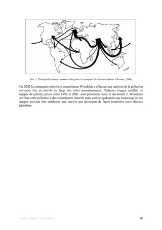 Draft version 9 November 18
Doc. 1. Principales routes commerciales pour le transport des hydrocarbures (Oceana, 2004).
En 2002 la compagnie pétrolière australienne Woodside a effectué une analyse de la pollution
existante liée au pétrole au large des côtes mauritaniennes. Plusieurs images satellite de
nappes de pétrole, prises entre 1992 et 2001, sont présentées dans le document 2. Woodside
attribue cette pollution à des suintements naturels mais estime également que beaucoup de ces
nappes peuvent être attribuées aux navires qui déversent de façon routinière leurs déchets
pétroliers.
 