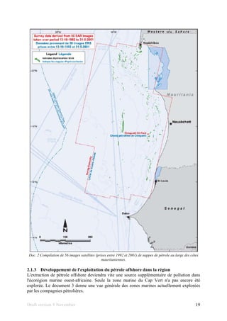 Draft version 9 November 19
Doc. 2 Compilation de 56 images satellites (prises entre 1992 et 2001) de nappes de pétrole au large des côtes
mauritaniennes.
2.1.3 Développement de l'exploitation du pétrole offshore dans la région
L'extraction de pétrole offshore deviendra vite une source supplémentaire de pollution dans
l'écorégion marine ouest-africaine. Seule la zone marine du Cap Vert n'a pas encore été
explorée. Le document 3 donne une vue générale des zones marines actuellement explorées
par les compagnies pétrolières.
 