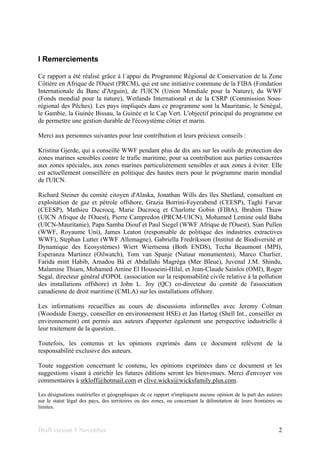 Draft version 9 November 2
I Remerciements
Ce rapport a été réalisé grâce à l´appui du Programme Régional de Conservation de la Zone
Côtière en Afrique de l'Ouest (PRCM), qui est une initiative commune de la FIBA (Fondation
Internationale du Banc d'Arguin), de l'UICN (Union Mondiale pour la Nature), du WWF
(Fonds mondial pour la nature), Wetlands International et de la CSRP (Commission Sous-
régional des Pêches). Les pays impliqués dans ce programme sont la Mauritanie, le Sénégal,
le Gambie, la Guinée Bissau, la Guinée et le Cap Vert. L'objectif principal du programme est
de permettre une gestion durable de l'écosystème côtier et marin.
Merci aux personnes suivantes pour leur contribution et leurs précieux conseils :
Kristina Gjerde, qui a conseillé WWF pendant plus de dix ans sur les outils de protection des
zones marines sensibles contre le trafic maritime, pour sa contribution aux parties consacrées
aux zones spéciales, aux zones marines particulièrement sensibles et aux zones à éviter. Elle
est actuellement conseillère en politique des hautes mers pour le programme marin mondial
de l'UICN.
Richard Steiner du comité citoyen d'Alaska, Jonathan Wills des îles Shetland, consultant en
exploitation de gaz et pétrole offshore, Grazia Borrini-Feyerabend (CEESP), Taghi Farvar
(CEESP), Mathieu Ducrocq, Marie Ducrocq et Charlotte Gobin (FIBA), Ibrahim Thiaw
(UICN Afrique de l'Ouest), Pierre Campredon (PRCM-UICN), Mohamed Lemine ould Baba
(UICN-Mauritanie), Papa Samba Diouf et Paul Siegel (WWF Afrique de l'Ouest), Sian Pullen
(WWF, Royaume Uni), James Leaton (responsable de politique des industries extractives
WWF), Stephan Lutter (WWF Allemagne), Gabriella Fredriksson (Institut de Biodiversité et
Dynamique des Ecosystèmes) Wiert Wiertsema (Both ENDS), Techa Beaumont (MPI),
Esperanza Martinez (Oilwatch), Tom van Spanje (Natuur monumenten), Marco Charlier,
Farida mint Habib, Amadou Bâ et Abdallahi Magréga (Mer Bleue), Juvenal J.M. Shindu,
Malamine Thiam, Mohamed Amine El Housseini-Hilal, et Jean-Claude Sainlos (OMI), Roger
Segal, directeur général d'OPOL (association sur la responsabilité civile relative à la pollution
des installations offshore) et John L. Joy (QC) co-directeur du comité de l'association
canadienne de droit maritime (CMLA) sur les installations offshore.
Les informations recueillies au cours de discussions informelles avec Jeremy Colman
(Woodside Energy, conseiller en environnement HSE) et Jan Hartog (Shell Int., conseiller en
environnement) ont permis aux auteurs d'apporter également une perspective industrielle à
leur traitement de la question.
Toutefois, les contenus et les opinions exprimés dans ce document relèvent de la
responsabilité exclusive des auteurs.
Toute suggestion concernant le contenu, les opinions exprimées dans ce document et les
suggestions visant à enrichir les futures éditions seront les bienvenues. Merci d'envoyer vos
commentaires à srkloff@hotmail.com et clive.wicks@wicksfamily.plus.com.
Les désignations matérielles et géographiques de ce rapport n'impliquent aucune opinion de la part des auteurs
sur le statut légal des pays, des territoires ou des zones, ou concernant la délimitation de leurs frontières ou
limites.
 