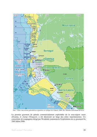 Draft version 9 November 20
Doc. 3 Des concessions pétrolières et gazières en Afrique de l´Ouest, 2004. De: Deloitte Petroleum Services
Le premier gisement de pétrole commercialement exploitable de la sous-région ouest
africaine, le champ Chinguetti, a été découvert au large des côtes mauritaniennes. Un
consortium de compagnies dirigé par Woodside commencera l'exploitation de ce gisement fin
2005 début 2006.
 