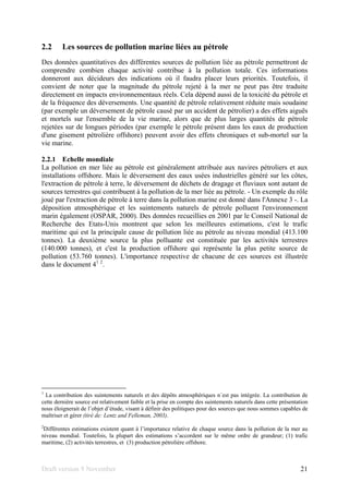 Draft version 9 November 21
2.2 Les sources de pollution marine liées au pétrole
Des données quantitatives des différentes sources de pollution liée au pétrole permettront de
comprendre combien chaque activité contribue à la pollution totale. Ces informations
donneront aux décideurs des indications où il faudra placer leurs priorités. Toutefois, il
convient de noter que la magnitude du pétrole rejeté à la mer ne peut pas être traduite
directement en impacts environnementaux réels. Cela dépend aussi de la toxicité du pétrole et
de la fréquence des déversements. Une quantité de pétrole relativement réduite mais soudaine
(par exemple un déversement de pétrole causé par un accident de pétrolier) a des effets aiguës
et mortels sur l'ensemble de la vie marine, alors que de plus larges quantités de pétrole
rejetées sur de longues périodes (par exemple le pétrole présent dans les eaux de production
d'une gisement pétrolière offshore) peuvent avoir des effets chroniques et sub-mortel sur la
vie marine.
2.2.1 Echelle mondiale
La pollution en mer liée au pétrole est généralement attribuée aux navires pétroliers et aux
installations offshore. Mais le déversement des eaux usées industrielles généré sur les côtes,
l'extraction de pétrole à terre, le déversement de déchets de dragage et fluviaux sont autant de
sources terrestres qui contribuent à la pollution de la mer liée au pétrole. - Un exemple du rôle
joué par l'extraction de pétrole à terre dans la pollution marine est donné dans l'Annexe 3 -. La
déposition atmosphérique et les suintements naturels de pétrole polluent l'environnement
marin également (OSPAR, 2000). Des données recueillies en 2001 par le Conseil National de
Recherche des Etats-Unis montrent que selon les meilleures estimations, c'est le trafic
maritime qui est la principale cause de pollution liée au pétrole au niveau mondial (413.100
tonnes). La deuxième source la plus polluante est constituée par les activités terrestres
(140.000 tonnes), et c'est la production offshore qui représente la plus petite source de
pollution (53.760 tonnes). L'importance respective de chacune de ces sources est illustrée
dans le document 41 2
.
1
La contribution des suintements naturels et des dépôts atmosphériques n´est pas intégrée. La contribution de
cette dernière source est relativement faible et la prise en compte des suintements naturels dans cette présentation
nous éloignerait de l’objet d’étude, visant à définir des politiques pour des sources que nous sommes capables de
maîtriser et gérer (tiré de: Lentz and Felleman, 2003).
2
Différentes estimations existent quant à l’importance relative de chaque source dans la pollution de la mer au
niveau mondial. Toutefois, la plupart des estimations s’accordent sur le même ordre de grandeur; (1) trafic
maritime, (2) activités terrestres, et (3) production pétrolière offshore.
 