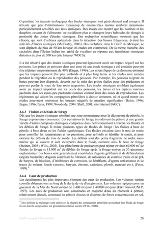 Draft version 9 November 28
Cependant, les impacts écologiques des études sismiques sont généralement mal compris. Il
n'existe que peu d'informations. Beaucoup de mammifères marins semblent néanmoins
particulièrement sensibles aux tests sismiques. Des études ont montré que les baleines et les
dauphins cessent de s'alimenter, ne socialisent plus et changent leurs habitudes de plongée à
proximité des zones d'études sismiques. Des recherches scientifiques montrent que les
cétacés, qui sont d´ailleurs spécialisés dans la réception des basses fréquences, évitent les
activités d'études sismiques (McCauley, 2003). Des cachalots, dans le Golfe du Mexique, se
sont déplacés de plus de 50 km lorsque les études ont commencé. De la même manière, des
cachalots dans l'Océan Indien ont arrêté de vocaliser en réponse aux impulsions sismiques
distantes de plus de 300 km (site Internet WDCS).
Il a été observé que des études sismiques peuvent également avoir un impact négatif sur les
poissons. Les prises de poissons dans une zone où une étude sismique a été conduite peuvent
être réduites temporairement de 40% (Engas, 1996). Les scientifiques de ce domaine estiment
que les impacts peuvent être plus profonds et à plus long terme si les études sont menées
pendant la migration ou la reproduction des poissons. Par exemple, les poissons migrant en
bancs peuvent être dispersés, devenir par la suite des proies faciles pour des prédateurs et
peuvent perdre la trace de leur route migratoire. Les études sismiques semblent également
avoir un impact important sur les oeufs des poissons, les larves et les espèces marines
juvéniles dans les zones peu profondes connues comme étant des zones de reproduction. Les
règlements qui aident les compagnies pétrolières à choisir comment, où et quand mener ces
études pourraient minimiser les impacts négatifs de manière significative (Dalen, 1996;
Engas, 1996; Patin, 1999; Woodside, 2004; Shell, 2001; site Internet IAGC).
2.4.3 Fluides et déblais de forage
Dès que les études sismiques révèlent une zone prometteuse pour la découverte de pétrole, le
forage exploratoire commence. Les opérations de forage introduisent du pétrole et une grande
variété d'autres composés chimiques complexes dans l'environnement à travers les fluides et
les déblais de forage. Il existe plusieurs types de fluides de forage : les fluides à base de
pétrole, à base d'eau ou les fluides synthétiques. Ces fluides circulent dans le trou de sonde
pour contrôler les températures et les pressions, pour refroidir et lubrifier la sonde, et pour
extraire les déblais du trou de sonde. Les déblais sont des petits fragments de roche sous-
marine qui se cassent et sont incorporés dans le fluide, nommée ainsi la boue de forage
(Steiner, 2003 ; Wills, 2002). Une plateforme de production peut rejeter environ 60.000 m3
de
fluides de forage et 15.000 m3
de déblais de forage après le forage moyen de 50 gisements
exploratoires. Les boues sont généralement constituées d'agents gélifiants et de défloculation
(argiles bentonite), d'agents contrôlant la filtration, de substances de contrôle d'ions et de pH,
de barytes, de biocides, d’inhibiteurs de corrosion, de lubrifiants, d'agents anti-mousse et de
traces de métaux lourds (arsenic, baryum, chrome, cadmium, plomb, mercure etc.), (Patin,
1999).4
2.4.4 Eaux de production
Les écoulements les plus importants viennent des eaux de production. Les volumes varient
considérablement tout au long de la durée de vie d'un gisement. Les volumes typiques pour un
gisement de la Mer du Nord varient de 2.400 m3/jour à 40.000 m3/jour (E&P forum/UNEP,
1997). Les eaux de production sont constituées en majorité d'eau du réservoir à pétrole,
relativement chaude, contenant du pétrole dissous et dispersé, de fortes concentrations en sel,
4
Des milliers de mélanges sont utilisés et la plupart des compagnies pétrolières possèdent leur fluide de forage
favori dont la composition est généralement tenue secrète (Wills, 2000).
 
