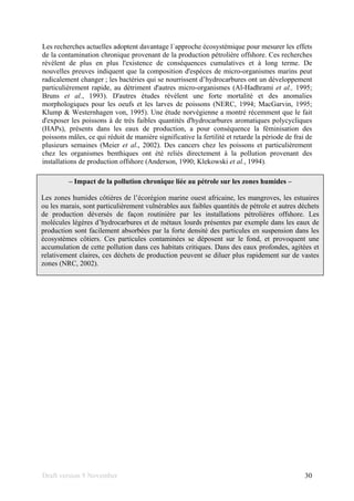 Draft version 9 November 30
Les recherches actuelles adoptent davantage l´approche écosystèmique pour mesurer les effets
de la contamination chronique provenant de la production pétrolière offshore. Ces recherches
révèlent de plus en plus l'existence de conséquences cumulatives et à long terme. De
nouvelles preuves indiquent que la composition d'espèces de micro-organismes marins peut
radicalement changer ; les bactéries qui se nourrissent d’hydrocarbures ont un développement
particulièrement rapide, au détriment d'autres micro-organismes (Al-Hadhrami et al., 1995;
Bruns et al., 1993). D'autres études révèlent une forte mortalité et des anomalies
morphologiques pour les oeufs et les larves de poissons (NERC, 1994; MacGarvin, 1995;
Klump & Westernhagen von, 1995). Une étude norvégienne a montré récemment que le fait
d'exposer les poissons à de très faibles quantités d'hydrocarbures aromatiques polycycliques
(HAPs), présents dans les eaux de production, a pour conséquence la féminisation des
poissons mâles, ce qui réduit de manière significative la fertilité et retarde la période de frai de
plusieurs semaines (Meier et al., 2002). Des cancers chez les poissons et particulièrement
chez les organismes benthiques ont été reliés directement à la pollution provenant des
installations de production offshore (Anderson, 1990; Klekowski et al., 1994).
– Impact de la pollution chronique liée au pétrole sur les zones humides –
Les zones humides côtières de l’écorégion marine ouest africaine, les mangroves, les estuaires
ou les marais, sont particulièrement vulnérables aux faibles quantités de pétrole et autres déchets
de production déversés de façon routinière par les installations pétrolières offshore. Les
molécules légères d’hydrocarbures et de métaux lourds présentes par exemple dans les eaux de
production sont facilement absorbées par la forte densité des particules en suspension dans les
écosystèmes côtiers. Ces particules contaminées se déposent sur le fond, et provoquent une
accumulation de cette pollution dans ces habitats critiques. Dans des eaux profondes, agitées et
relativement claires, ces déchets de production peuvent se diluer plus rapidement sur de vastes
zones (NRC, 2002).
 