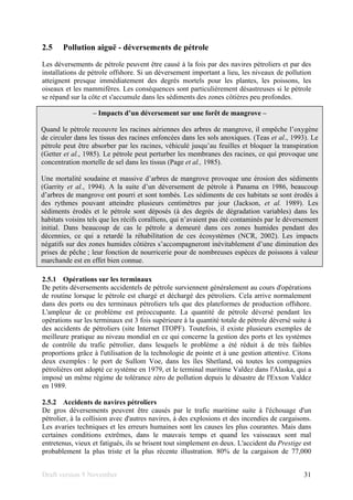 Draft version 9 November 31
2.5 Pollution aiguë - déversements de pétrole
Les déversements de pétrole peuvent être causé à la fois par des navires pétroliers et par des
installations de pétrole offshore. Si un déversement important a lieu, les niveaux de pollution
atteignent presque immédiatement des degrés mortels pour les plantes, les poissons, les
oiseaux et les mammifères. Les conséquences sont particulièrement désastreuses si le pétrole
se répand sur la côte et s'accumule dans les sédiments des zones côtières peu profondes.
2.5.1 Opérations sur les terminaux
De petits déversements accidentels de pétrole surviennent généralement au cours d'opérations
de routine lorsque le pétrole est chargé et déchargé des pétroliers. Cela arrive normalement
dans des ports ou des terminaux pétroliers tels que des plateformes de production offshore.
L'ampleur de ce problème est préoccupante. La quantité de pétrole déversé pendant les
opérations sur les terminaux est 3 fois supérieure à la quantité totale de pétrole déversé suite à
des accidents de pétroliers (site Internet ITOPF). Toutefois, il existe plusieurs exemples de
meilleure pratique au niveau mondial en ce qui concerne la gestion des ports et les systèmes
de contrôle du trafic pétrolier, dans lesquels le problème a été réduit à de très faibles
proportions grâce à l'utilisation de la technologie de pointe et à une gestion attentive. Citons
deux exemples : le port de Sullom Voe, dans les îles Shetland, où toutes les compagnies
pétrolières ont adopté ce système en 1979, et le terminal maritime Valdez dans l'Alaska, qui a
imposé un même régime de tolérance zéro de pollution depuis le désastre de l'Exxon Valdez
en 1989.
2.5.2 Accidents de navires pétroliers
De gros déversements peuvent être causés par le trafic maritime suite à l'échouage d'un
pétrolier, à la collision avec d'autres navires, à des explosions et des incendies de cargaisons.
Les avaries techniques et les erreurs humaines sont les causes les plus courantes. Mais dans
certaines conditions extrêmes, dans le mauvais temps et quand les vaisseaux sont mal
entretenus, vieux et fatigués, ils se brisent tout simplement en deux. L'accident du Prestige est
probablement la plus triste et la plus récente illustration. 80% de la cargaison de 77,000
– Impacts d’un déversement sur une forêt de mangrove –
Quand le pétrole recouvre les racines aériennes des arbres de mangrove, il empêche l’oxygène
de circuler dans les tissus des racines enfoncées dans les sols anoxiques. (Teas et al., 1993). Le
pétrole peut être absorber par les racines, véhiculé jusqu’au feuilles et bloquer la transpiration
(Getter et al., 1985). Le pétrole peut perturber les membranes des racines, ce qui provoque une
concentration mortelle de sel dans les tissus (Page et al., 1985).
Une mortalité soudaine et massive d’arbres de mangrove provoque une érosion des sédiments
(Garrity et al., 1994). A la suite d’un déversement de pétrole à Panama en 1986, beaucoup
d’arbres de mangrove ont pourri et sont tombés. Les sédiments de ces habitats se sont érodés à
des rythmes pouvant atteindre plusieurs centimètres par jour (Jackson, et al. 1989). Les
sédiments érodés et le pétrole sont déposés (à des degrés de dégradation variables) dans les
habitats voisins tels que les récifs coralliens, qui n’avaient pas été contaminés par le déversement
initial. Dans beaucoup de cas le pétrole a demeuré dans ces zones humides pendant des
décennies, ce qui a retardé la réhabilitation de ces écosystèmes (NCR, 2002). Les impacts
négatifs sur des zones humides côtières s’accompagneront inévitablement d’une diminution des
prises de pêche ; leur fonction de nourricerie pour de nombreuses espèces de poissons à valeur
marchande est en effet bien connue.
 