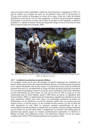 Draft version 9 November 32
tonnes de pétrole lourd combustible a pollué les côtes françaises et espagnoles en 2003. Ce
type de pétrole est à l'origine des pires cas de pollution. Juste avant le déversement, le
Prestige avait souffert de dommages au niveau de la coque, s'était mis à gîter de manière
importante et avait dériver vers les côtes espagnoles. La décision du gouvernement espagnol
de remorquer le navire plus au large, dans l'espoir de protéger la côte espagnole, a empiré le
problème et a répandu le pétrole encore plus largement lorsque le navire s'est brisé en deux
dans le mauvais temps (New Scientist, 2003).
Des volontaires essayant de nettoyer les plages de Galice après la marée noire causée par le Prestige en 2003.
Photo: Ecologistas en Acción.
2.5.3 Accidents de production de pétrole offshore
Les accidents causés par de gros déversements de pétrole impliquant des installations de
pétrole offshore peuvent être provoqués par différents facteurs. Les jaillissements de gisement
ou les ruptures de pipeline sont les plus connus. Un jaillissement ou une 'perte de contrôle de
gisement' peut arriver si une plateforme de forage rencontre une poche de pétrole sous-marine
avec une pression géologique excessive ou par des avaries techniques et des erreurs humaines.
Un des jaillissements les plus connus est celui qui eut lieu en 1969 au large de la côte
californienne près de Santa Barbara, quand 13.600 tonnes de pétrole se répandirent dans
l'océan (Charter, 2002). La médiatisation de l'évènement a engendré une interdiction de toute
autre exploitation offshore dans cette région. Les technologies permettant de réduire les
jaillissements ont été améliorées au cours des dernières années mais ces accidents peuvent
toujours arriver, et arrivent encore. Un des exemples les plus récents a eu lieu au large des
côtes égyptiennes en août 2004. Le gisement contenait essentiellement du gaz et
heureusement assez peu de pétrole. La fumée noire sur la photo ci-dessous indique néanmoins
que du pétrole est en train d'être brûlé. L'endiguement ou fermeture d'un jaillissement de
gisement peut prendre jusqu'à six semaines (communication personnelle à S. Kloff de J.
Hartog de Shell). Pour différentes raisons, 162 plateformes offshore ont été des échecs
complets entre 1970 et 1995 (Canadian maritime law association, 1996).
 